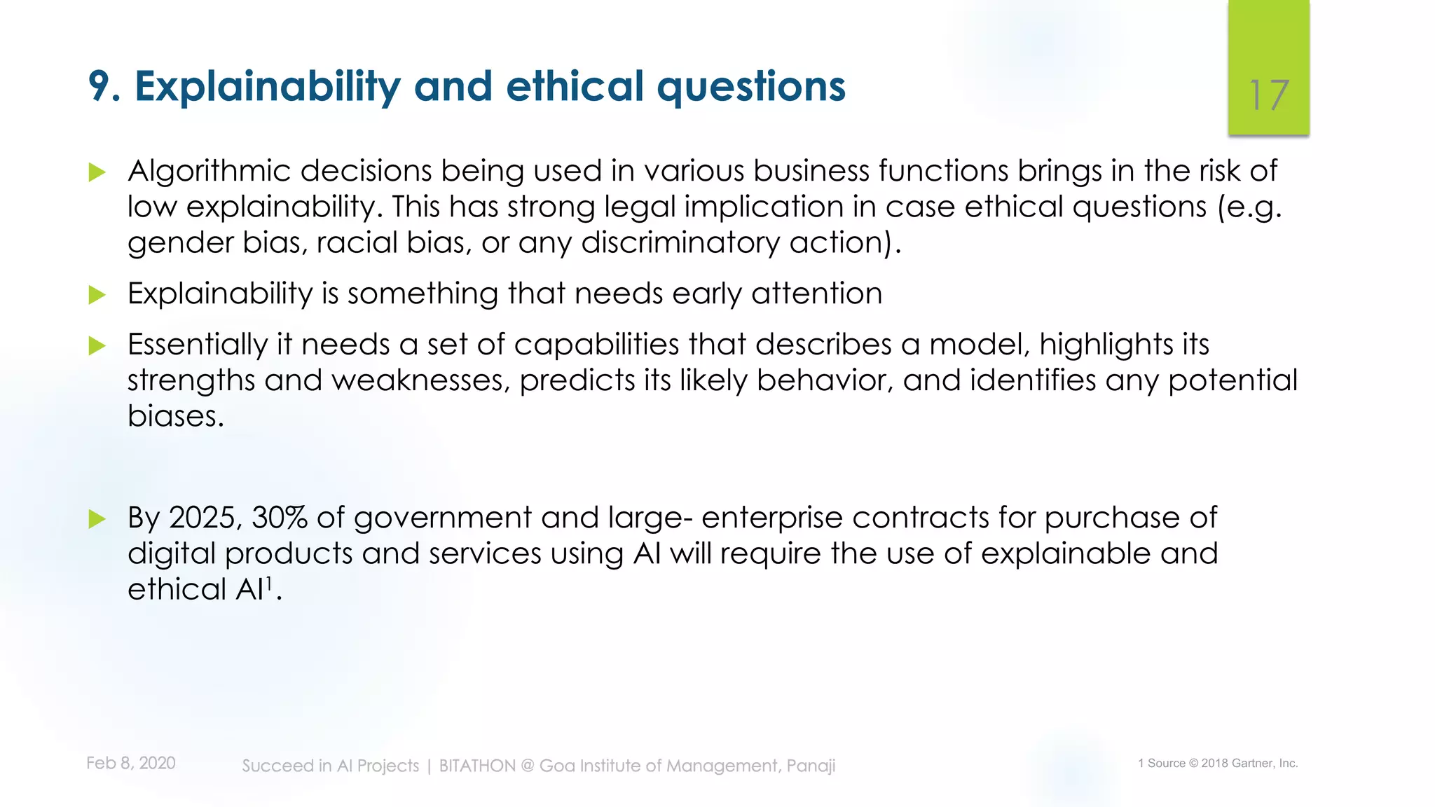 9. Explainability and ethical questions
u Algorithmic decisions being used in various business functions brings in the risk of
low explainability. This has strong legal implication in case ethical questions (e.g.
gender bias, racial bias, or any discriminatory action).
u Explainability is something that needs early attention
u Essentially it needs a set of capabilities that describes a model, highlights its
strengths and weaknesses, predicts its likely behavior, and identifies any potential
biases.
u By 2025, 30% of government and large- enterprise contracts for purchase of
digital products and services using AI will require the use of explainable and
ethical AI1.
17
1 Source © 2018 Gartner, Inc.
 