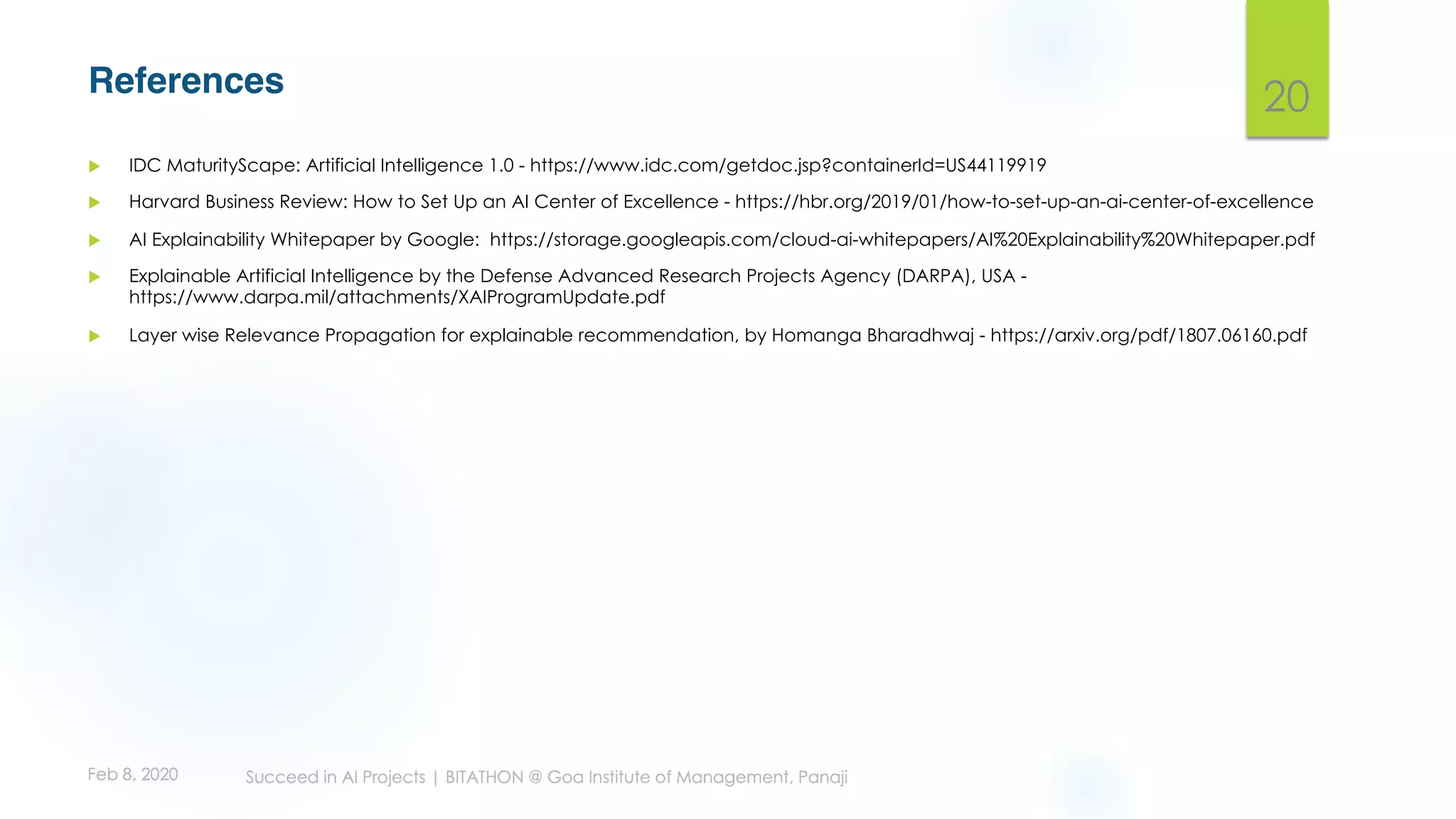 References
u IDC MaturityScape: Artificial Intelligence 1.0 - https://www.idc.com/getdoc.jsp?containerId=US44119919
u Harvard Business Review: How to Set Up an AI Center of Excellence - https://hbr.org/2019/01/how-to-set-up-an-ai-center-of-excellence
u AI Explainability Whitepaper by Google: https://storage.googleapis.com/cloud-ai-whitepapers/AI%20Explainability%20Whitepaper.pdf
u Explainable Artificial Intelligence by the Defense Advanced Research Projects Agency (DARPA), USA -
https://www.darpa.mil/attachments/XAIProgramUpdate.pdf
u Layer wise Relevance Propagation for explainable recommendation, by Homanga Bharadhwaj - https://arxiv.org/pdf/1807.06160.pdf
20
 