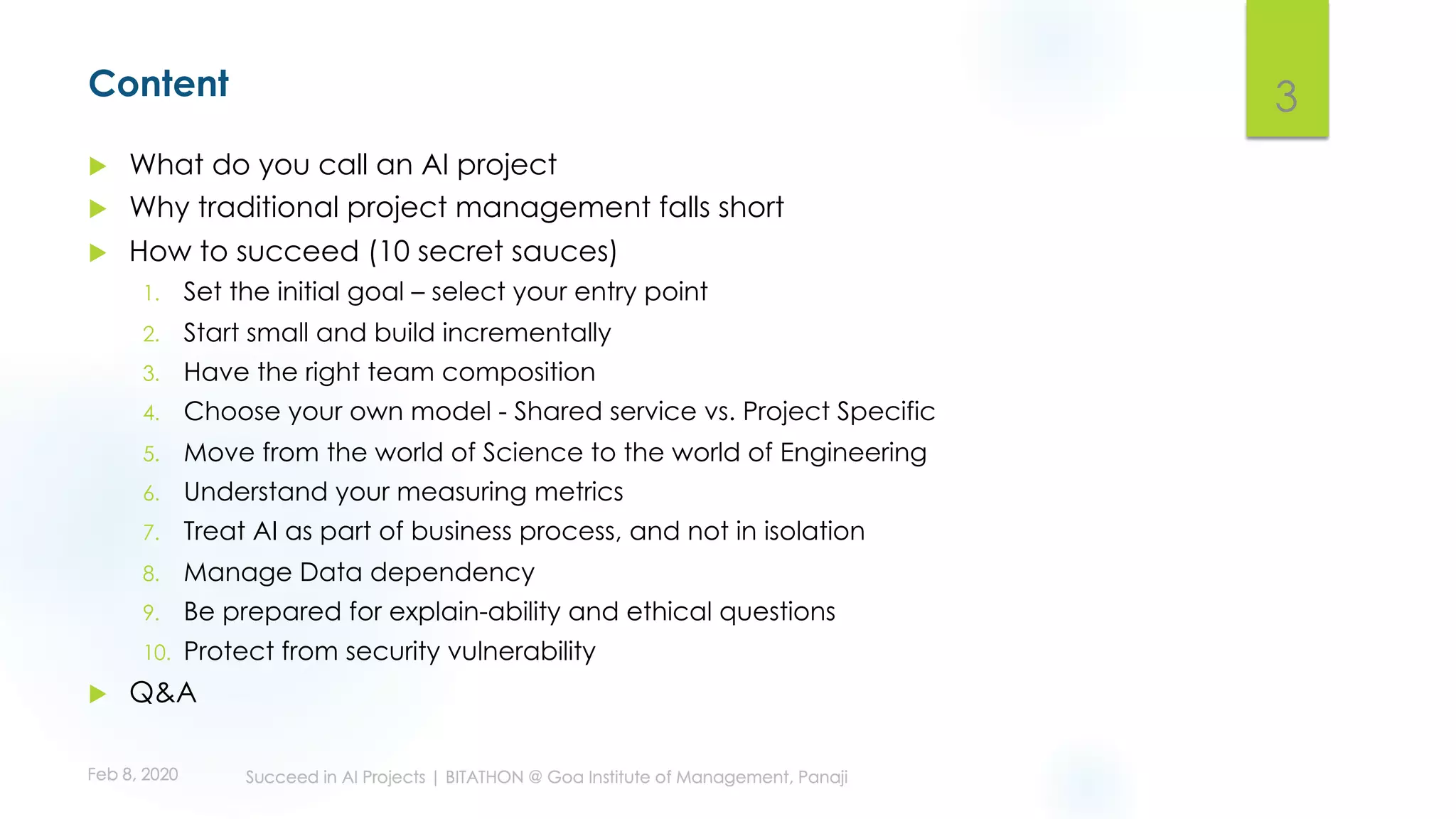Content
u What do you call an AI project
u Why traditional project management falls short
u How to succeed (10 secret sauces)
1. Set the initial goal – select your entry point
2. Start small and build incrementally
3. Have the right team composition
4. Choose your own model - Shared service vs. Project Specific
5. Move from the world of Science to the world of Engineering
6. Understand your measuring metrics
7. Treat AI as part of business process, and not in isolation
8. Manage Data dependency
9. Be prepared for explain-ability and ethical questions
10. Protect from security vulnerability
u Q&A
3
 