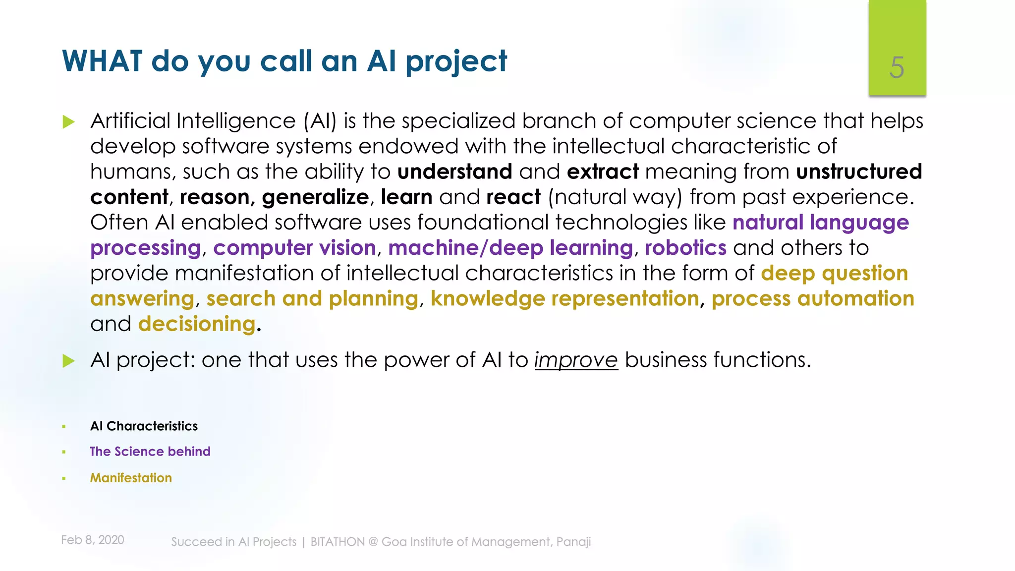 WHAT do you call an AI project
u Artificial Intelligence (AI) is the specialized branch of computer science that helps
develop software systems endowed with the intellectual characteristic of
humans, such as the ability to understand and extract meaning from unstructured
content, reason, generalize, learn and react (natural way) from past experience.
Often AI enabled software uses foundational technologies like natural language
processing, computer vision, machine/deep learning, robotics and others to
provide manifestation of intellectual characteristics in the form of deep question
answering, search and planning, knowledge representation, process automation
and decisioning.
u AI project: one that uses the power of AI to improve business functions.
§ AI Characteristics
§ The Science behind
§ Manifestation
5
 