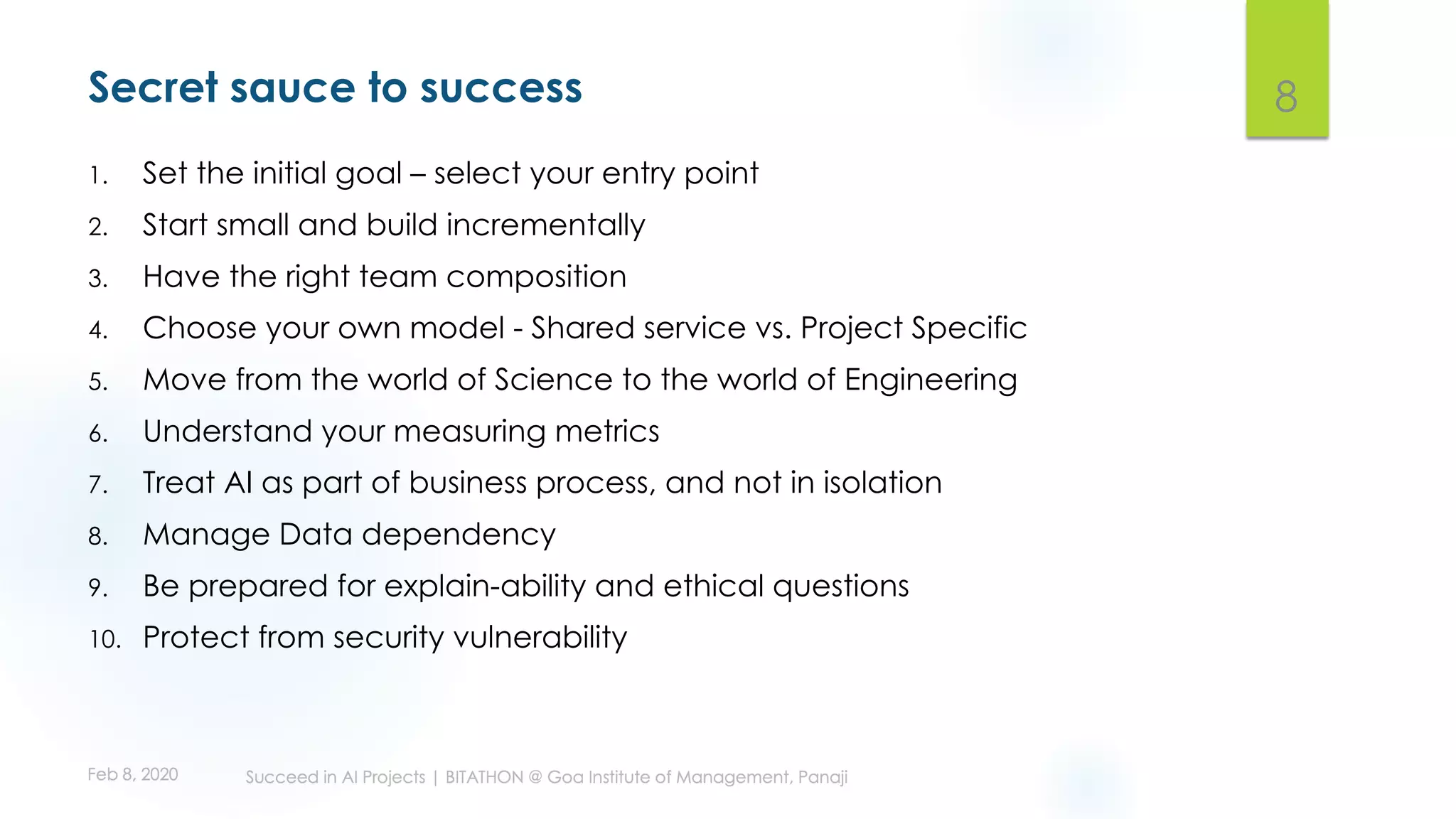 Secret sauce to success
1. Set the initial goal – select your entry point
2. Start small and build incrementally
3. Have the right team composition
4. Choose your own model - Shared service vs. Project Specific
5. Move from the world of Science to the world of Engineering
6. Understand your measuring metrics
7. Treat AI as part of business process, and not in isolation
8. Manage Data dependency
9. Be prepared for explain-ability and ethical questions
10. Protect from security vulnerability
8
 
