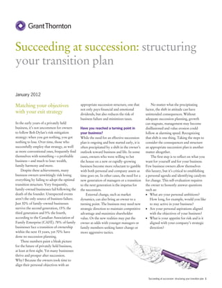 Succeeding at succession: structuring
your transition plan

January 2012

Matching your objectives                       appropriate succession structure, one that          No matter what the precipitating
                                               not only pays financial and emotional           factor, the shift in attitude can have
with your exit strategy                        dividends, but also reduces the risk of         unintended consequences. Without
                                               business failure and minimizes taxes.           adequate succession planning, growth
In the early years of a privately held                                                         can stagnate, management may become
business, it’s not uncommon for owners         Have you reached a turning point in             disillusioned and value erosion could
to follow Bob Dylan’s risk mitigation          your business?                                  follow at alarming speed. Recognizing
strategy: when you got nothing, you got        While the need for an effective succession      that shift is one thing. Taking the steps to
nothing to lose. Over time, those who          plan is ongoing and best started early, it is   consider the consequences and structure
successfully employ that strategy, as well     often precipitated by a shift in the owner’s    an appropriate succession plan is another
as more conventional ones, frequently find     outlook toward business and life. In some       matter altogether.
themselves with something—a profitable         cases, owners who were willing to bet               The first step is to reflect on what you
business—and much to lose: wealth,             the house on a new or rapidly-growing           want for yourself and for your business.
family harmony and more.                       business become more reluctant to gamble        Few business owners allow themselves
     Despite these achievements, many          with both personal and company assets as        this luxury, but it’s critical to establishing
business owners unwittingly risk losing        time goes on. In other cases, the need for a    a personal agenda and identifying catalysts
everything by failing to adopt the optimal     new generation of managers or a transition      for change. This self-evaluation requires
transition structure. Very frequently,         to the next generation is the impetus for       the owner to honestly answer questions
family-owned businesses fail following the     the succession.                                 such as:
death of the founder. Unexpected events            External change, such as market             •	 What are your personal ambitions?
aren’t the only source of business failure.    dynamics, can also bring an owner to a             How long, for example, would you like
Just 30% of family-owned businesses            turning point. The business may need new           to stay active in your business?
survive the second generation, 15% the         strategic direction to maintain competitive     •	 Are your personal aspirations aligned
third generation and 5% the fourth,            advantage and maximize shareholder                 with the objectives of your business?
according to the Canadian Association of       value. Or the new realities may put the         •	 What is your appetite for risk and is it
Family Enterprise (CAFÉ). 78% of family        owner at odds with younger managers or             aligned with your company’s strategic
businesses face a transition of ownership      family members seeking faster change or            direction?
within the next 15 years, yet 70% have         more aggressive tactics.
done no succession planning.
     These numbers paint a bleak picture
for the future of privately held business,
at least at first sight. Yet many businesses
thrive and prosper after succession.
Why? Because the owners took time to
align their personal objectives with an


                                                                                                 Succeeding at succession: structuring your transition plan 1
 