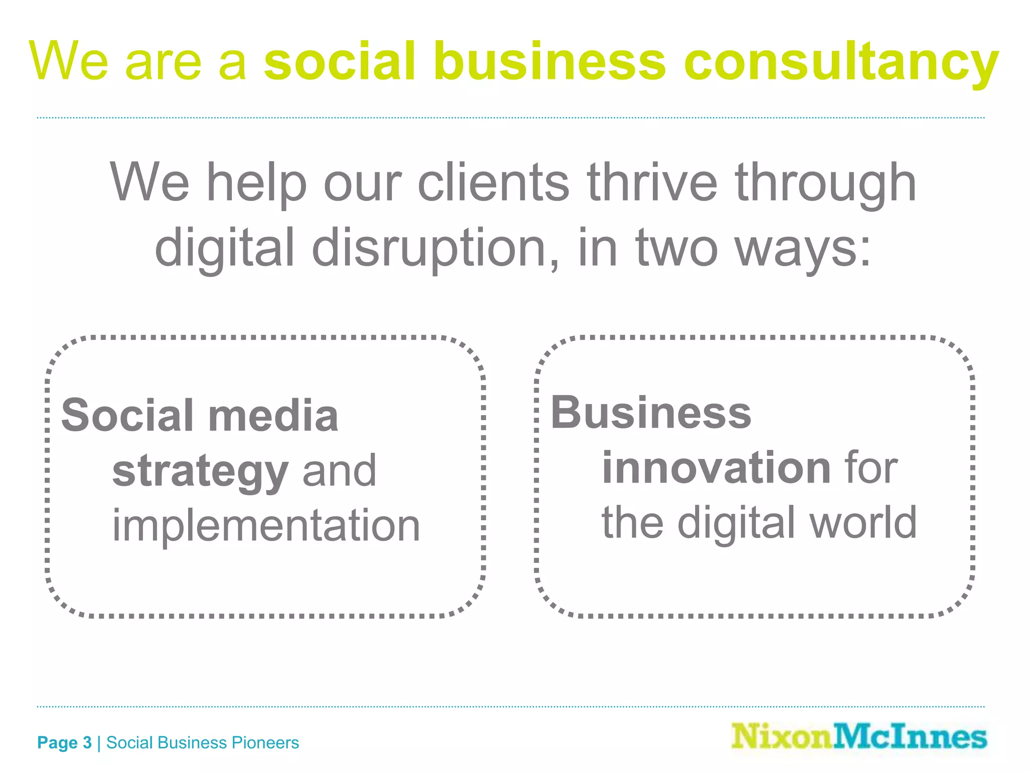 Page 3 | Social Business Pioneers
We are a social business consultancy
Social media
strategy and
implementation
We help our clients thrive through
digital disruption, in two ways:
Business
innovation for
the digital world
 