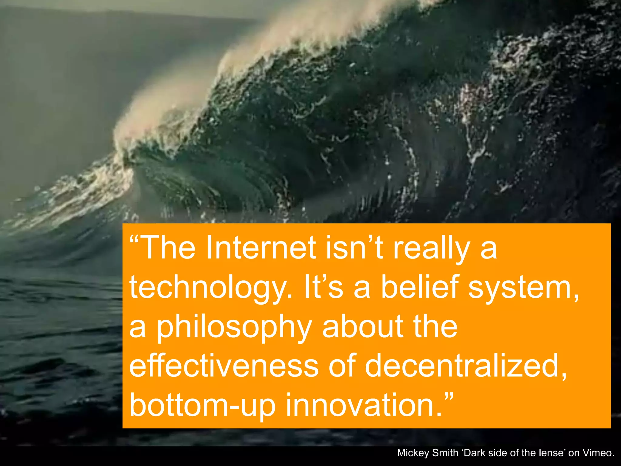 Page 9 | Social Business Pioneers Mickey Smith „Dark side of the lense‟ on Vimeo.
“The Internet isn‟t really a
technology. It‟s a belief system,
a philosophy about the
effectiveness of decentralized,
bottom-up innovation.”
 