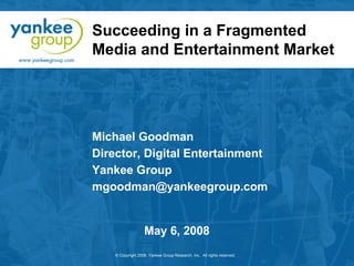 Succeeding in a Fragmented
Media and Entertainment Market

Michael Goodman
Director, Digital Entertainment
Yankee Group
mgoodman@yankeegroup.com

May 6, 2008
© Copyright 2008. Yankee Group Research, Inc. All rights reserved.

 