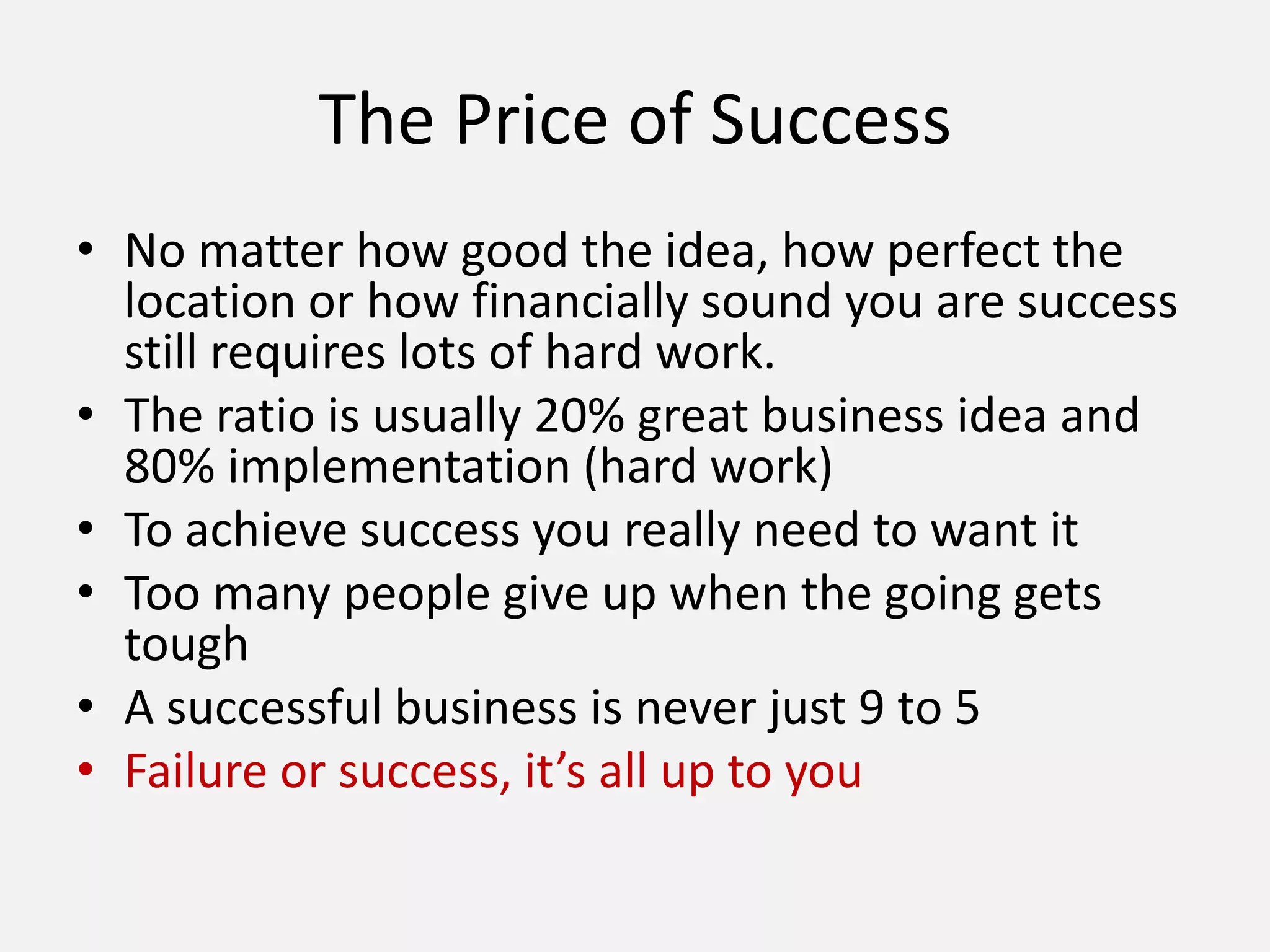 The Price of Success
• No matter how good the idea, how perfect the
location or how financially sound you are success
still requires lots of hard work.
• The ratio is usually 20% great business idea and
80% implementation (hard work)
• To achieve success you really need to want it
• Too many people give up when the going gets
tough
• A successful business is never just 9 to 5
• Failure or success, it’s all up to you
 
