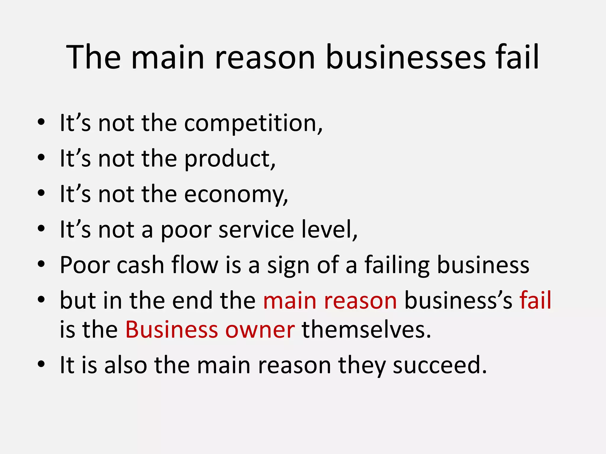The main reason businesses fail
• It’s not the competition,
• It’s not the product,
• It’s not the economy,
• It’s not a poor service level,
• Poor cash flow is a sign of a failing business
• but in the end the main reason business’s fail
is the Business owner themselves.
• It is also the main reason they succeed.
 