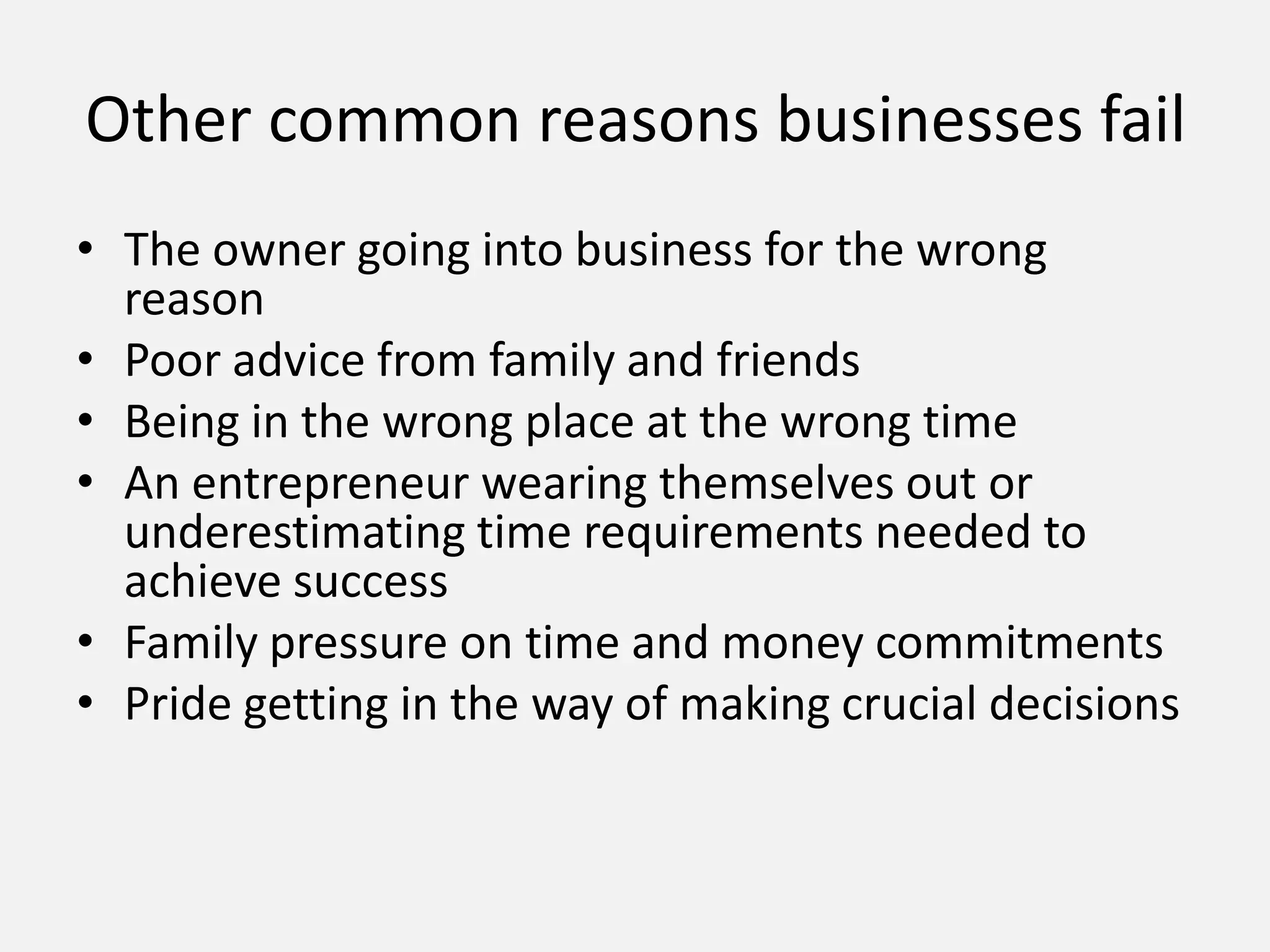 Other common reasons businesses fail
• The owner going into business for the wrong
reason
• Poor advice from family and friends
• Being in the wrong place at the wrong time
• An entrepreneur wearing themselves out or
underestimating time requirements needed to
achieve success
• Family pressure on time and money commitments
• Pride getting in the way of making crucial decisions
 