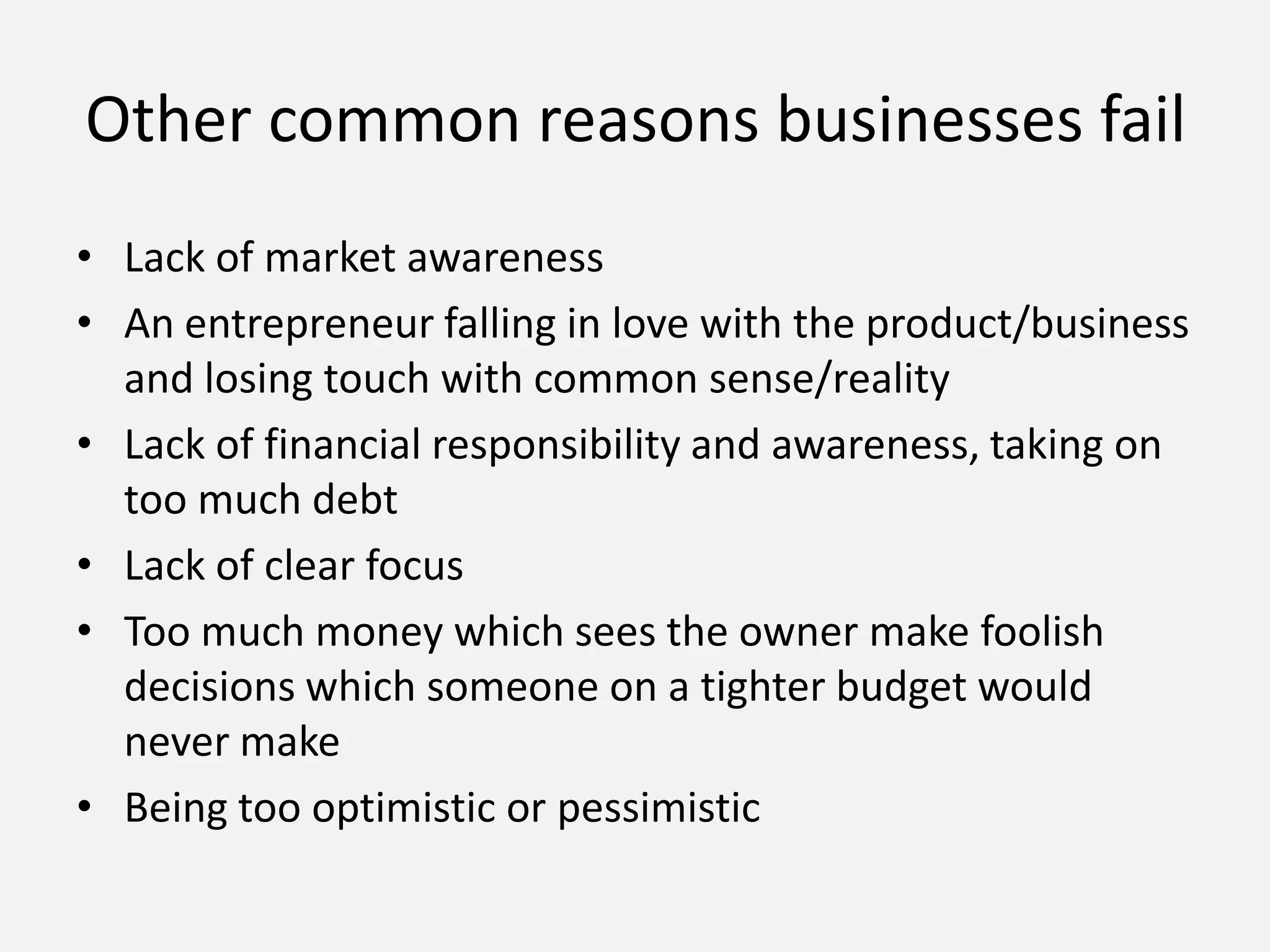 • Lack of market awareness
• An entrepreneur falling in love with the product/business
and losing touch with common sense/reality
• Lack of financial responsibility and awareness, taking on
too much debt
• Lack of clear focus
• Too much money which sees the owner make foolish
decisions which someone on a tighter budget would
never make
• Being too optimistic or pessimistic
Other common reasons businesses fail
 