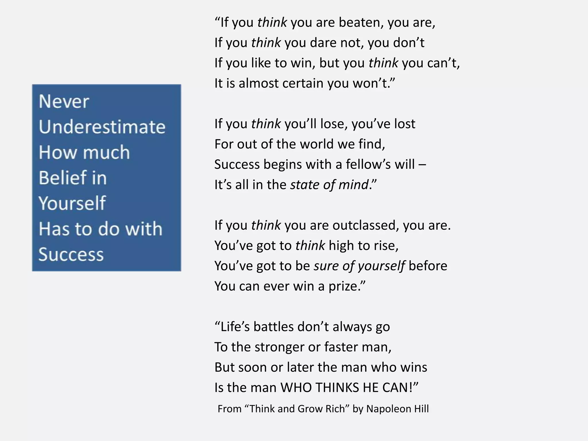 “If you think you are beaten, you are,
If you think you dare not, you don’t
If you like to win, but you think you can’t,
It is almost certain you won’t.”
If you think you’ll lose, you’ve lost
For out of the world we find,
Success begins with a fellow’s will –
It’s all in the state of mind.”
If you think you are outclassed, you are.
You’ve got to think high to rise,
You’ve got to be sure of yourself before
You can ever win a prize.”
“Life’s battles don’t always go
To the stronger or faster man,
But soon or later the man who wins
Is the man WHO THINKS HE CAN!”
From “Think and Grow Rich” by Napoleon Hill
 