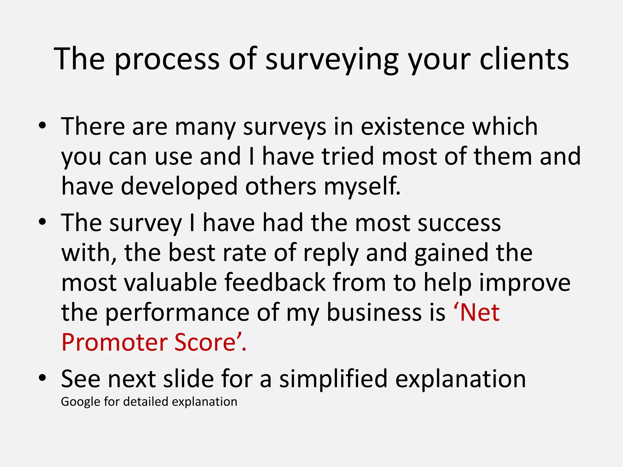 The process of surveying your clients
• There are many surveys in existence which
you can use and I have tried most of them and
have developed others myself.
• The survey I have had the most success
with, the best rate of reply and gained the
most valuable feedback from to help improve
the performance of my business is ‘Net
Promoter Score’.
• See next slide for a simplified explanation
Google for detailed explanation
 