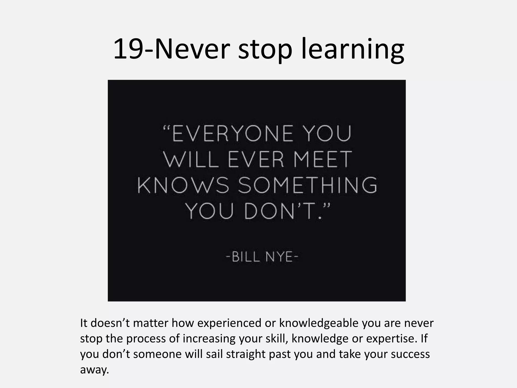 19-Never stop learning
It doesn’t matter how experienced or knowledgeable you are never
stop the process of increasing your skill, knowledge or expertise. If
you don’t someone will sail straight past you and take your success
away.
 