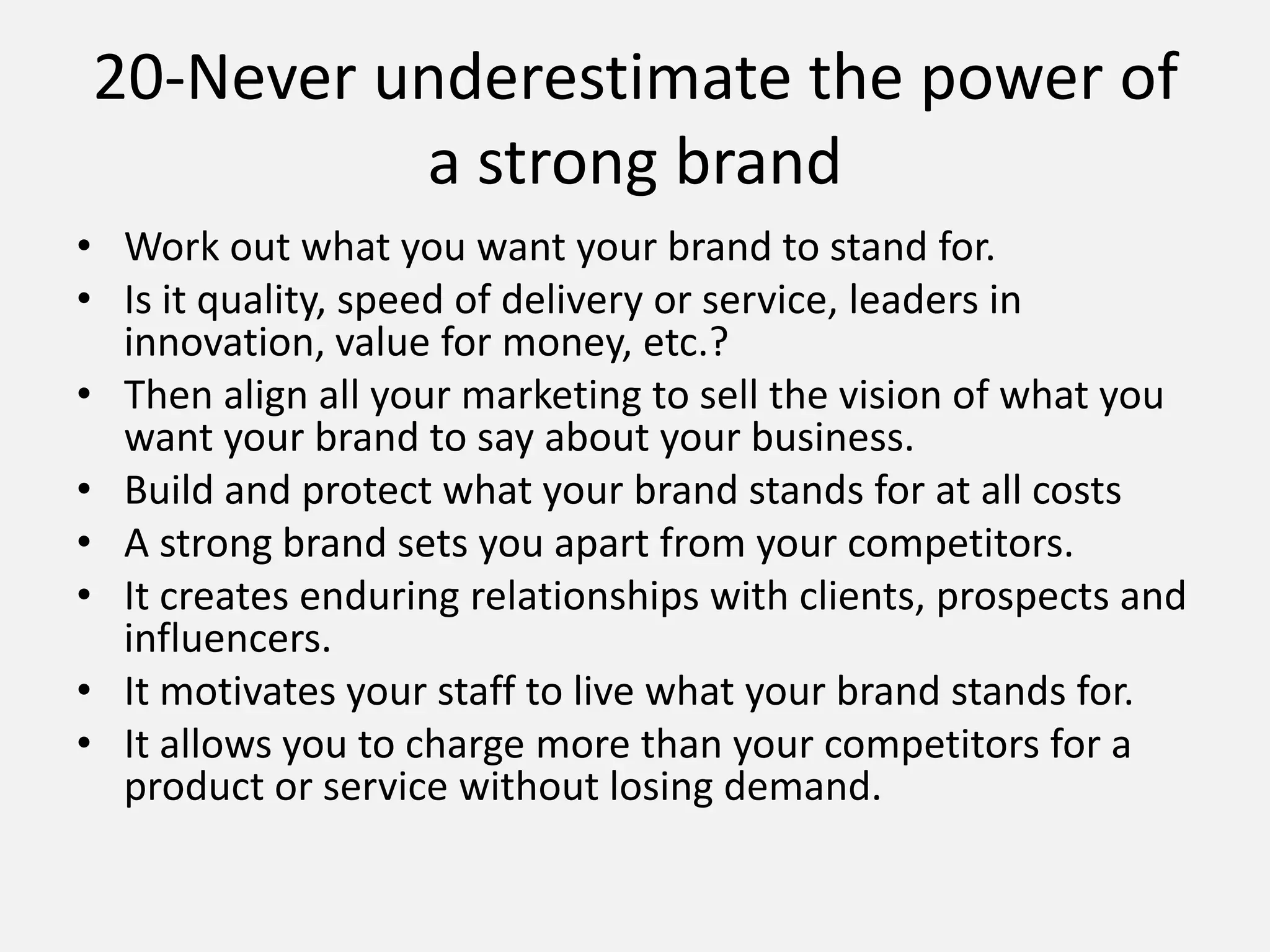 • Work out what you want your brand to stand for.
• Is it quality, speed of delivery or service, leaders in
innovation, value for money, etc.?
• Then align all your marketing to sell the vision of what you
want your brand to say about your business.
• Build and protect what your brand stands for at all costs
• A strong brand sets you apart from your competitors.
• It creates enduring relationships with clients, prospects and
influencers.
• It motivates your staff to live what your brand stands for.
• It allows you to charge more than your competitors for a
product or service without losing demand.
20-Never underestimate the power of
a strong brand
 