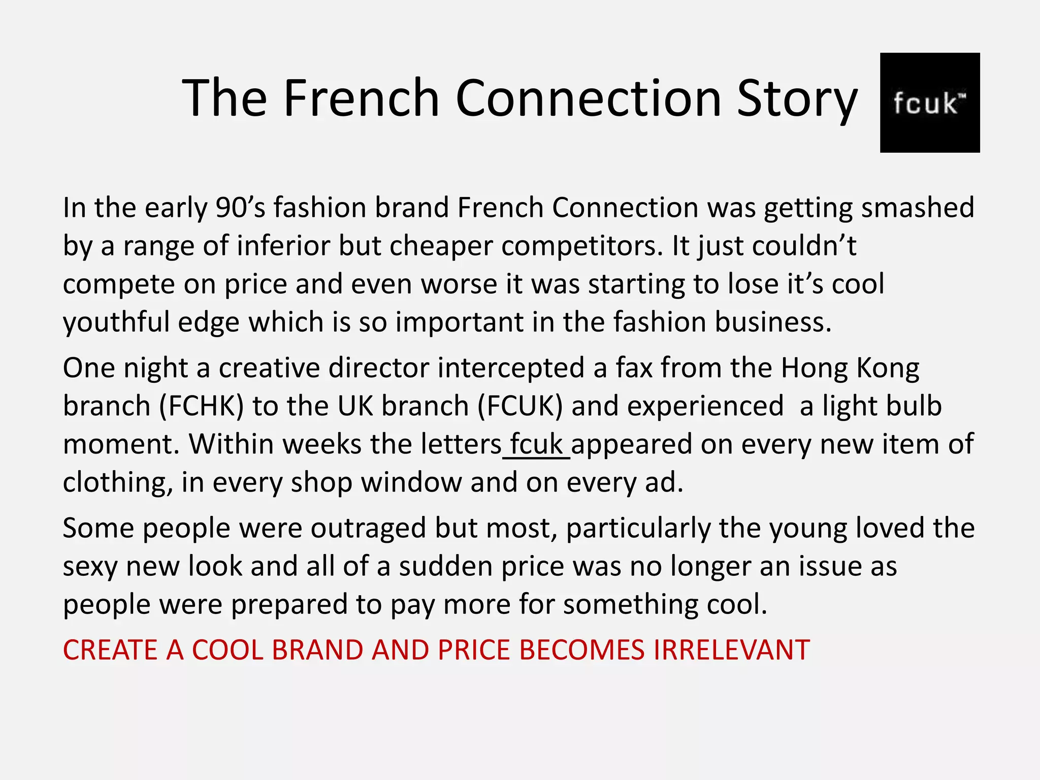 The French Connection Story
In the early 90’s fashion brand French Connection was getting smashed
by a range of inferior but cheaper competitors. It just couldn’t
compete on price and even worse it was starting to lose it’s cool
youthful edge which is so important in the fashion business.
One night a creative director intercepted a fax from the Hong Kong
branch (FCHK) to the UK branch (FCUK) and experienced a light bulb
moment. Within weeks the letters fcuk appeared on every new item of
clothing, in every shop window and on every ad.
Some people were outraged but most, particularly the young loved the
sexy new look and all of a sudden price was no longer an issue as
people were prepared to pay more for something cool.
CREATE A COOL BRAND AND PRICE BECOMES IRRELEVANT
 