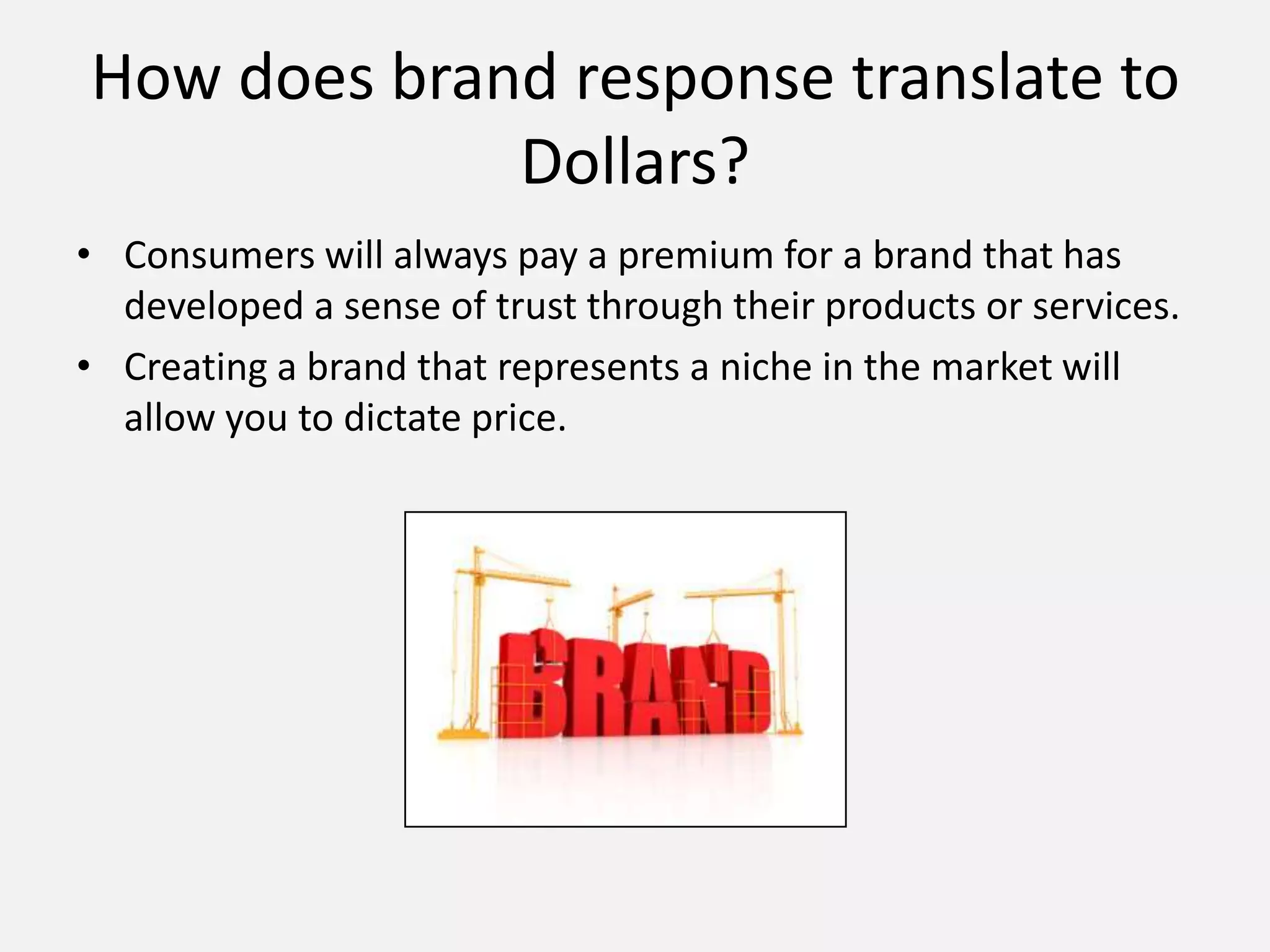 How does brand response translate to
Dollars?
• Consumers will always pay a premium for a brand that has
developed a sense of trust through their products or services.
• Creating a brand that represents a niche in the market will
allow you to dictate price.
 