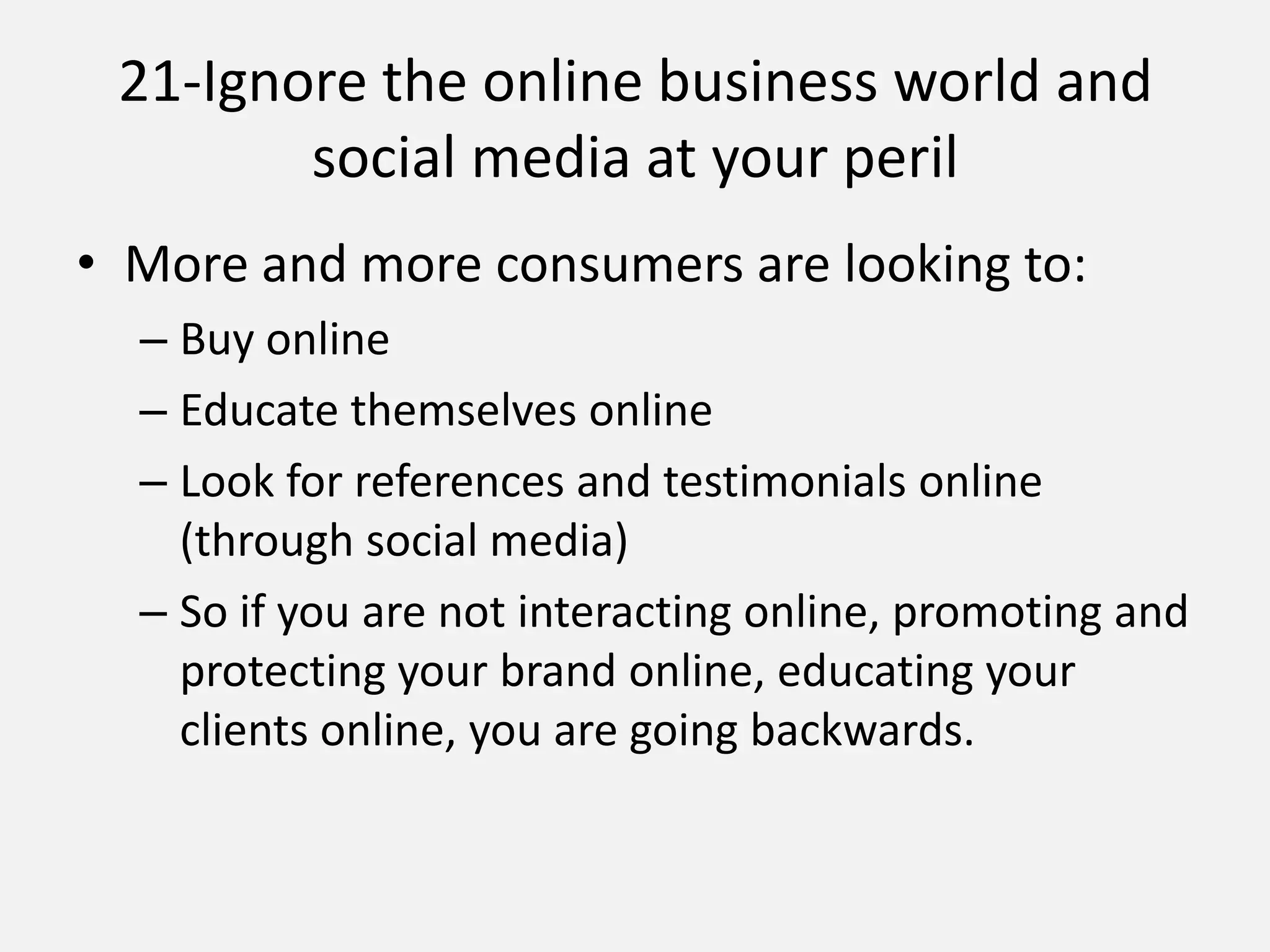 21-Ignore the online business world and
social media at your peril
• More and more consumers are looking to:
– Buy online
– Educate themselves online
– Look for references and testimonials online
(through social media)
– So if you are not interacting online, promoting and
protecting your brand online, educating your
clients online, you are going backwards.
 