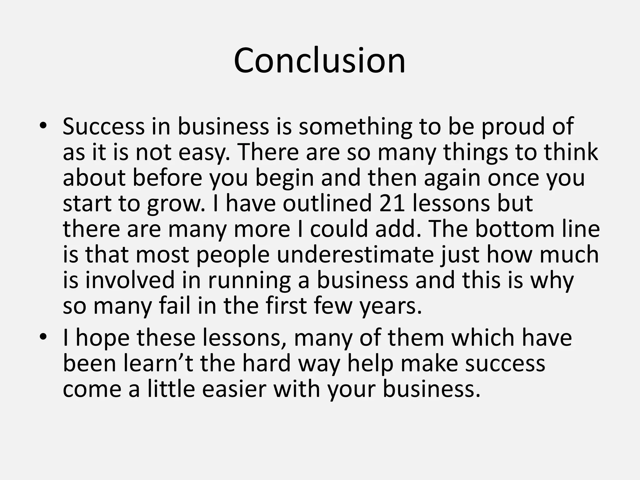 Conclusion
• Success in business is something to be proud of
as it is not easy. There are so many things to think
about before you begin and then again once you
start to grow. I have outlined 21 lessons but
there are many more I could add. The bottom line
is that most people underestimate just how much
is involved in running a business and this is why
so many fail in the first few years.
• I hope these lessons, many of them which have
been learn’t the hard way help make success
come a little easier with your business.
 