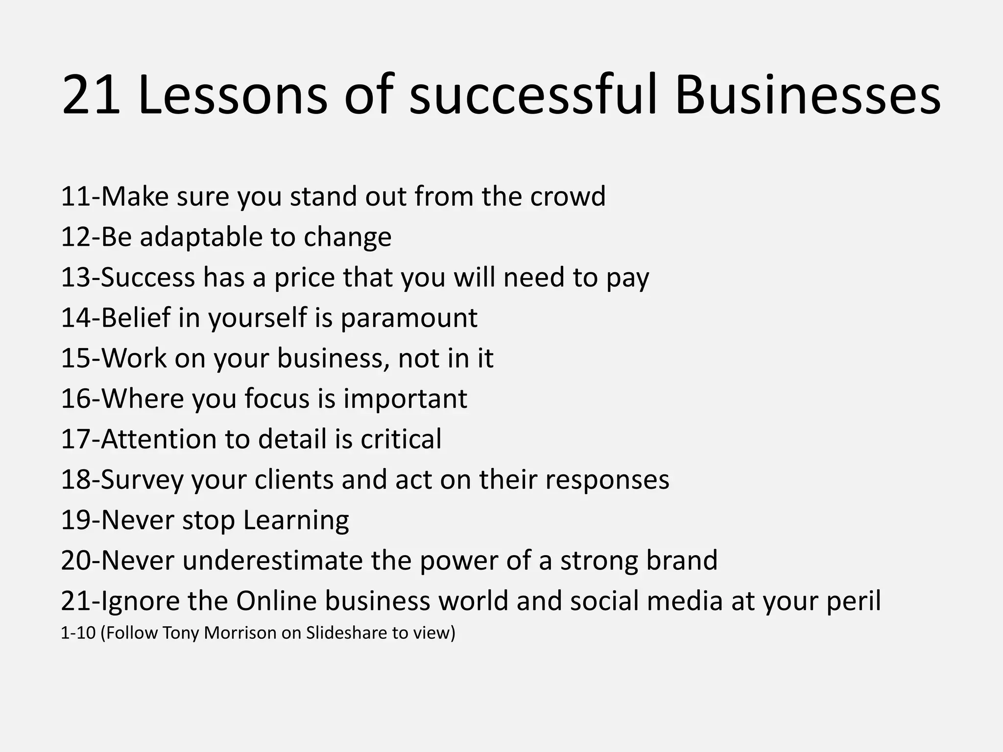 21 Lessons of successful Businesses
11-Make sure you stand out from the crowd
12-Be adaptable to change
13-Success has a price that you will need to pay
14-Belief in yourself is paramount
15-Work on your business, not in it
16-Where you focus is important
17-Attention to detail is critical
18-Survey your clients and act on their responses
19-Never stop Learning
20-Never underestimate the power of a strong brand
21-Ignore the Online business world and social media at your peril
1-10 (Follow Tony Morrison on Slideshare to view)
 