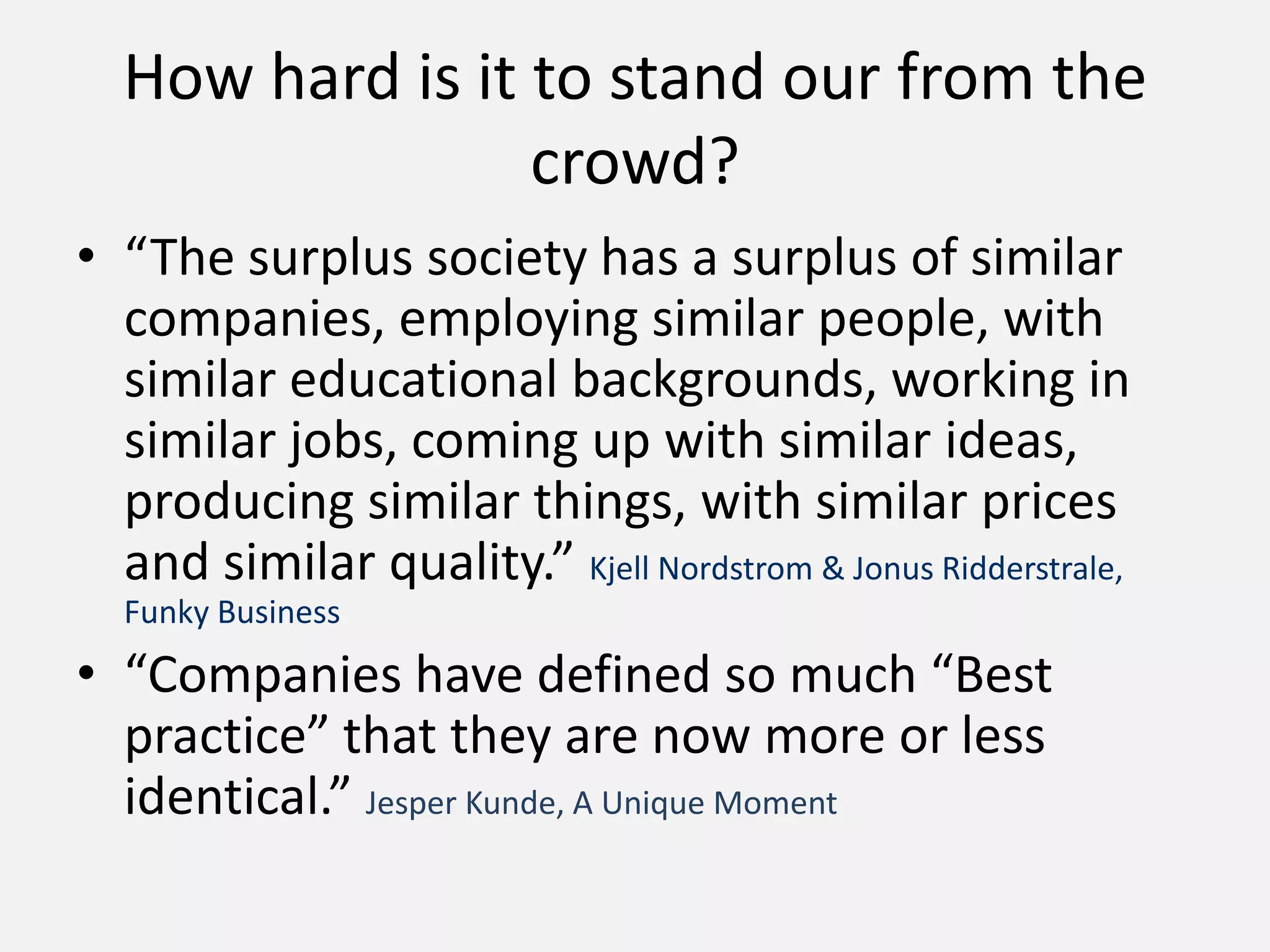 How hard is it to stand our from the
crowd?
• “The surplus society has a surplus of similar
companies, employing similar people, with
similar educational backgrounds, working in
similar jobs, coming up with similar ideas,
producing similar things, with similar prices
and similar quality.” Kjell Nordstrom & Jonus Ridderstrale,
Funky Business
• “Companies have defined so much “Best
practice” that they are now more or less
identical.” Jesper Kunde, A Unique Moment
 