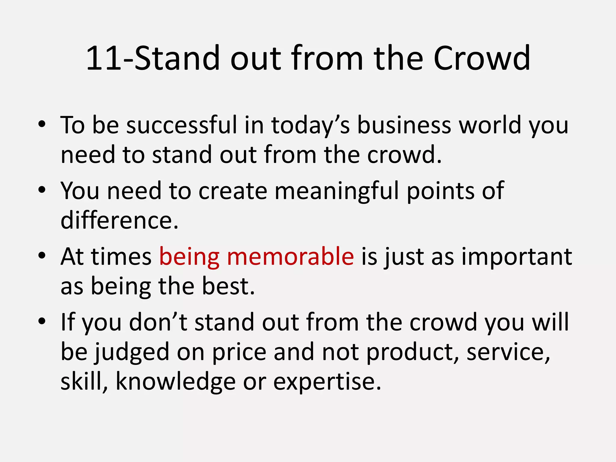 11-Stand out from the Crowd
• To be successful in today’s business world you
need to stand out from the crowd.
• You need to create meaningful points of
difference.
• At times being memorable is just as important
as being the best.
• If you don’t stand out from the crowd you will
be judged on price and not product, service,
skill, knowledge or expertise.
 