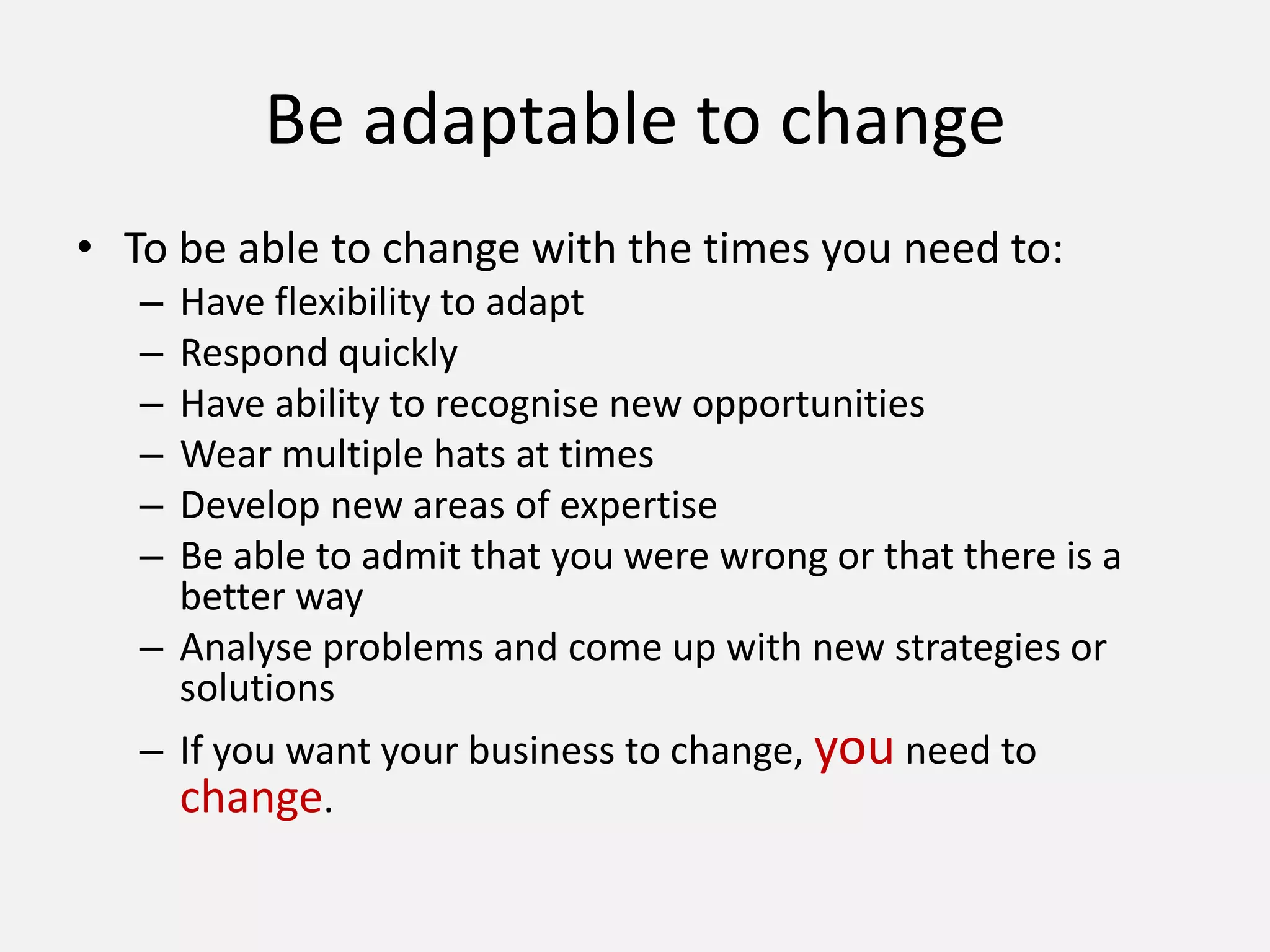 Be adaptable to change
• To be able to change with the times you need to:
– Have flexibility to adapt
– Respond quickly
– Have ability to recognise new opportunities
– Wear multiple hats at times
– Develop new areas of expertise
– Be able to admit that you were wrong or that there is a
better way
– Analyse problems and come up with new strategies or
solutions
– If you want your business to change, you need to
change.
 