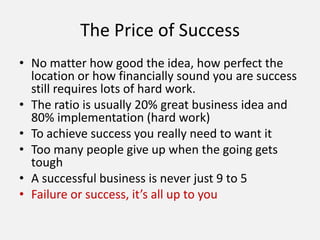 The Price of Success
• No matter how good the idea, how perfect the
location or how financially sound you are success
still requires lots of hard work.
• The ratio is usually 20% great business idea and
80% implementation (hard work)
• To achieve success you really need to want it
• Too many people give up when the going gets
tough
• A successful business is never just 9 to 5
• Failure or success, it’s all up to you
 
