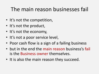 The main reason businesses fail
• It’s not the competition,
• It’s not the product,
• It’s not the economy,
• It’s not a poor service level,
• Poor cash flow is a sign of a failing business
• but in the end the main reason business’s fail
is the Business owner themselves.
• It is also the main reason they succeed.
 