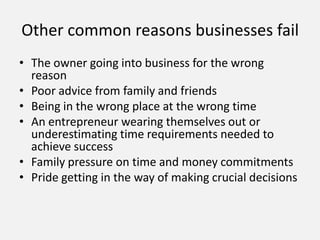 Other common reasons businesses fail
• The owner going into business for the wrong
reason
• Poor advice from family and friends
• Being in the wrong place at the wrong time
• An entrepreneur wearing themselves out or
underestimating time requirements needed to
achieve success
• Family pressure on time and money commitments
• Pride getting in the way of making crucial decisions
 