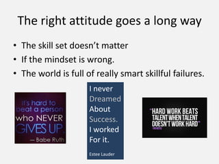 • The skill set doesn’t matter
• If the mindset is wrong.
• The world is full of really smart skillful failures.
The right attitude goes a long way
I never
Dreamed
About
Success.
I worked
For it.
Estee Lauder
 