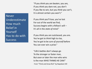 “If you think you are beaten, you are,
If you think you dare not, you don’t
If you like to win, but you think you can’t,
It is almost certain you won’t.”
If you think you’ll lose, you’ve lost
For out of the world we find,
Success begins with a fellow’s will –
It’s all in the state of mind.”
If you think you are outclassed, you are.
You’ve got to think high to rise,
You’ve got to be sure of yourself before
You can ever win a prize.”
“Life’s battles don’t always go
To the stronger or faster man,
But soon or later the man who wins
Is the man WHO THINKS HE CAN!”
From “Think and Grow Rich” by Napoleon Hill
 