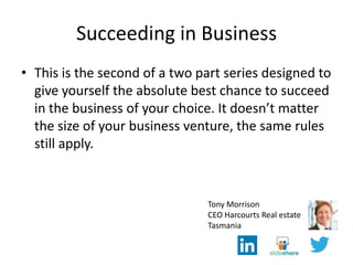 Succeeding in Business
• This is the second of a two part series designed to
give yourself the absolute best chance to succeed
in the business of your choice. It doesn’t matter
the size of your business venture, the same rules
still apply.
Tony Morrison
CEO Harcourts Real estate
Tasmania
 