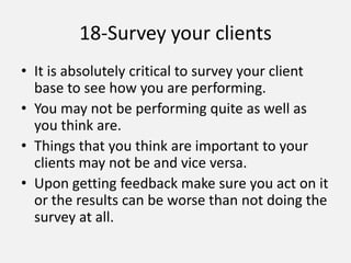 18-Survey your clients
• It is absolutely critical to survey your client
base to see how you are performing.
• You may not be performing quite as well as
you think are.
• Things that you think are important to your
clients may not be and vice versa.
• Upon getting feedback make sure you act on it
or the results can be worse than not doing the
survey at all.
 