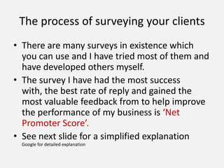 The process of surveying your clients
• There are many surveys in existence which
you can use and I have tried most of them and
have developed others myself.
• The survey I have had the most success
with, the best rate of reply and gained the
most valuable feedback from to help improve
the performance of my business is ‘Net
Promoter Score’.
• See next slide for a simplified explanation
Google for detailed explanation
 