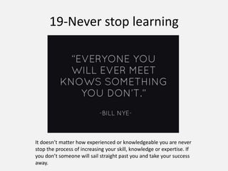 19-Never stop learning
It doesn’t matter how experienced or knowledgeable you are never
stop the process of increasing your skill, knowledge or expertise. If
you don’t someone will sail straight past you and take your success
away.
 