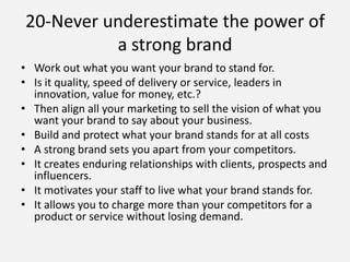 • Work out what you want your brand to stand for.
• Is it quality, speed of delivery or service, leaders in
innovation, value for money, etc.?
• Then align all your marketing to sell the vision of what you
want your brand to say about your business.
• Build and protect what your brand stands for at all costs
• A strong brand sets you apart from your competitors.
• It creates enduring relationships with clients, prospects and
influencers.
• It motivates your staff to live what your brand stands for.
• It allows you to charge more than your competitors for a
product or service without losing demand.
20-Never underestimate the power of
a strong brand
 