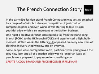 The French Connection Story
In the early 90’s fashion brand French Connection was getting smashed
by a range of inferior but cheaper competitors. It just couldn’t
compete on price and even worse it was starting to lose it’s cool
youthful edge which is so important in the fashion business.
One night a creative director intercepted a fax from the Hong Kong
branch (FCHK) to the UK branch (FCUK) and experienced a light bulb
moment. Within weeks the letters fcuk appeared on every new item of
clothing, in every shop window and on every ad.
Some people were outraged but most, particularly the young loved the
sexy new look and all of a sudden price was no longer an issue as
people were prepared to pay more for something cool.
CREATE A COOL BRAND AND PRICE BECOMES IRRELEVANT
 