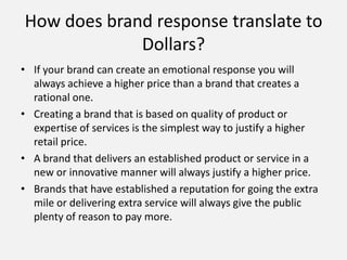 How does brand response translate to
Dollars?
• If your brand can create an emotional response you will
always achieve a higher price than a brand that creates a
rational one.
• Creating a brand that is based on quality of product or
expertise of services is the simplest way to justify a higher
retail price.
• A brand that delivers an established product or service in a
new or innovative manner will always justify a higher price.
• Brands that have established a reputation for going the extra
mile or delivering extra service will always give the public
plenty of reason to pay more.
 