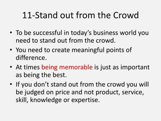 11-Stand out from the Crowd
• To be successful in today’s business world you
need to stand out from the crowd.
• You need to create meaningful points of
difference.
• At times being memorable is just as important
as being the best.
• If you don’t stand out from the crowd you will
be judged on price and not product, service,
skill, knowledge or expertise.
 