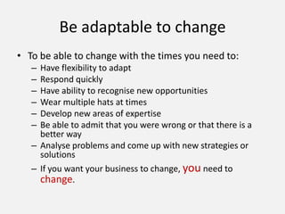 Be adaptable to change
• To be able to change with the times you need to:
– Have flexibility to adapt
– Respond quickly
– Have ability to recognise new opportunities
– Wear multiple hats at times
– Develop new areas of expertise
– Be able to admit that you were wrong or that there is a
better way
– Analyse problems and come up with new strategies or
solutions
– If you want your business to change, you need to
change.
 
