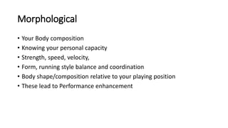 Morphological
• Your Body composition
• Knowing your personal capacity
• Strength, speed, velocity,
• Form, running style balance and coordination
• Body shape/composition relative to your playing position
• These lead to Performance enhancement
 
