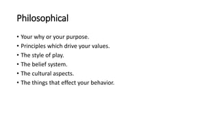 Philosophical
• Your why or your purpose.
• Principles which drive your values.
• The style of play.
• The belief system.
• The cultural aspects.
• The things that effect your behavior.
 