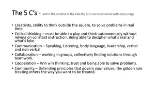 The 5 C’s - within the context of the Cals the 5 c’s are intertwined with every stage
• Creativity, ability to think outside the square, to solve problems in real
time.
• Critical thinking – must be able to play and think autonomously without
relying on constant instruction. Being able to decipher what's real and
what's fake.
• Communication – Speaking, Listening, body language, leadership, verbal
and non verbal
• Collaboration – working in groups, collectively finding solutions through
teamwork.
• Cooperation – Win win thinking, trust and being able to solve problems.
• Community – Defending principles that govern your values, the golden rule
treating others the way you want to be treated.
 