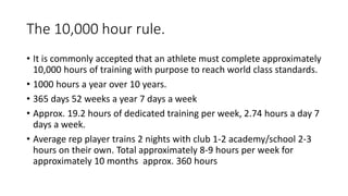 The 10,000 hour rule.
• It is commonly accepted that an athlete must complete approximately
10,000 hours of training with purpose to reach world class standards.
• 1000 hours a year over 10 years.
• 365 days 52 weeks a year 7 days a week
• Approx. 19.2 hours of dedicated training per week, 2.74 hours a day 7
days a week.
• Average rep player trains 2 nights with club 1-2 academy/school 2-3
hours on their own. Total approximately 8-9 hours per week for
approximately 10 months approx. 360 hours
 