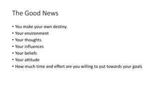 The Good News
• You make your own destiny.
• Your environment
• Your thoughts
• Your influences
• Your beliefs
• Your attitude
• How much time and effort are you willing to put towards your goals
 