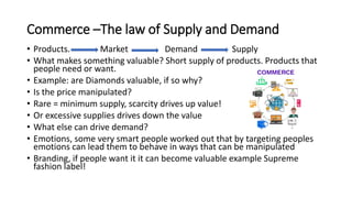 Commerce –The law of Supply and Demand
• Products. Market Demand Supply
• What makes something valuable? Short supply of products. Products that
people need or want.
• Example: are Diamonds valuable, if so why?
• Is the price manipulated?
• Rare = minimum supply, scarcity drives up value!
• Or excessive supplies drives down the value
• What else can drive demand?
• Emotions, some very smart people worked out that by targeting peoples
emotions can lead them to behave in ways that can be manipulated
• Branding, if people want it it can become valuable example Supreme
fashion label!
 