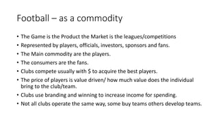 Football – as a commodity
• The Game is the Product the Market is the leagues/competitions
• Represented by players, officials, investors, sponsors and fans.
• The Main commodity are the players.
• The consumers are the fans.
• Clubs compete usually with $ to acquire the best players.
• The price of players is value driven/ how much value does the individual
bring to the club/team.
• Clubs use branding and winning to increase income for spending.
• Not all clubs operate the same way, some buy teams others develop teams.
 