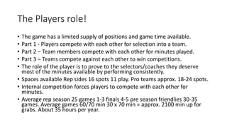 The Players role!
• The game has a limited supply of positions and game time available.
• Part 1 - Players compete with each other for selection into a team.
• Part 2 – Team members compete with each other for minutes played.
• Part 3 – Teams compete against each other to win competitions.
• The role of the player is to prove to the selectors/coaches they deserve
most of the minutes available by performing consistently.
• Spaces available Rep sides 16 spots 11 play. Pro teams approx. 18-24 spots.
• Internal competition forces players to compete with each other for
minutes.
• Average rep season 25 games 1-3 finals 4-5 pre season friendlies 30-35
games. Average games 60/70 min 30 x 70 min = approx. 2100 min up for
grabs. About 35 hours per year.
 