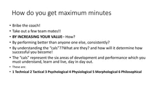 How do you get maximum minutes
• Bribe the coach!
• Take out a few team mates!!
• BY INCREASING YOUR VALUE– How?
• By performing better than anyone one else, consistently?
• By understanding the “cals”??What are they? and how will it determine how
successful you become!
• The “cals” represent the six areas of development and performance which you
must understand, learn and live, day in day out.
• These are:
• 1 Technical 2 Tactical 3 Psychological 4 Physiological 5 Morphological 6 Philosophical
 