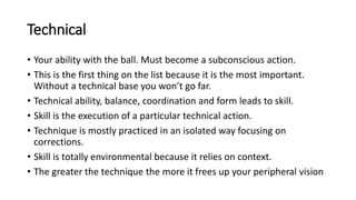 Technical
• Your ability with the ball. Must become a subconscious action.
• This is the first thing on the list because it is the most important.
Without a technical base you won’t go far.
• Technical ability, balance, coordination and form leads to skill.
• Skill is the execution of a particular technical action.
• Technique is mostly practiced in an isolated way focusing on
corrections.
• Skill is totally environmental because it relies on context.
• The greater the technique the more it frees up your peripheral vision
 