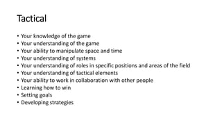 Tactical
• Your knowledge of the game
• Your understanding of the game
• Your ability to manipulate space and time
• Your understanding of systems
• Your understanding of roles in specific positions and areas of the field
• Your understanding of tactical elements
• Your ability to work in collaboration with other people
• Learning how to win
• Setting goals
• Developing strategies
 
